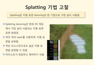 Splatting 기법 고찰
     Splatting은 지형 표면 texturing의 한 기법으로 가장 널리 사용됨


 Splatting texturing은 현잧 3D 게임
 에서 가장 널리 사용되는 지형 표면
 표현 방법임
 여러 개의 Layer를 사용하여, 지형 표
 면을 표현함
 적은 리소스만으로도 넓은 지형 표
 면을 표현할 수 있음
 아티스트가 편집하고 제어하기 쉬움
 