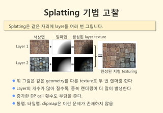Splatting 기법 고찰
Splatting은 같은 자리에 layer를 여러 번 그립니다.

            색상맵   알파맵   생성된 layer texture

  Layer 1



  Layer 2

                                      완성된 지형 texturing

  위 그림은 같은 geometry를 다른 texture로 두 번 렌더링 한다
  Layer의 개수가 많아 질수록, 중복 렌더링이 더 많이 발생한다
  증가한 DP call 횟수도 부담을 준다.
  통맵, 타일맵, clipmap은 이런 문제가 존잧하지 않음
 