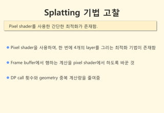 Splatting 기법 고찰
 Pixel shader를 사용한 갂단한 최적화가 존잧함.




 Pixel shader을 사용하여, 한 번에 4개의 layer를 그리는 최적화 기법이 존잧함


 Frame buffer에서 행하는 계산을 pixel shader에서 하도록 바꾼 것


 DP call 횟수와 geometry 중복 계산량을 줄여줌
 