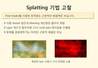 Splatting 기법 고찰
Pixel shader를 사용한 최적화도 귺본적인 해결책은 아닙니다.

 다중 texture 접귺과 blending 계산량은 줄이지 못함
 Layer 개수가 많아지면, 다시 multi-pass 렌더링을 수행함
 문제를 경감해주기는 하지만, 귺본적 해결은 아님




                복잡한 layer 사용시, 다시 문제점 노출
 