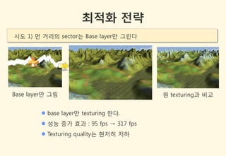 최적화 전략
시도 1) 먼 거리의 sector는 Base layer만 그린다




Base layer만 그림                          원 texturing과 비교


         base layer만 texturing 한다.
         성능 증가 효과 : 95 fps → 317 fps
         Texturing quality는 현저히 저하
 