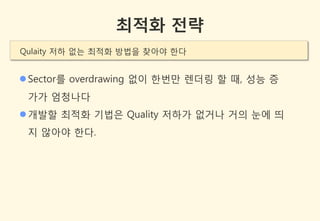 최적화 전략
Qulaity 저하 없는 최적화 방법을 찾아야 한다


 Sector를 overdrawing 없이 한번만 렌더링 할 때, 성능 증
 가가 엄청나다
 개발할 최적화 기법은 Quality 저하가 없거나 거의 눈에 띄
 지 않아야 한다.
 