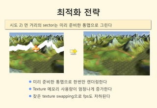 최적화 전략
시도 2) 먼 거리의 sector는 미리 준비한 통맵으로 그린다




       미리 준비한 통맵으로 한번만 렌더링한다
       Texture 메모리 사용량이 엄청나게 증가한다
       잦은 texture swapping으로 fps도 저하된다
 