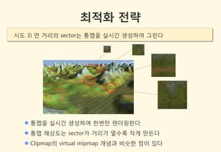 최적화 전략
시도 3) 먼 거리의 sector는 통맵을 실시갂 생성하여 그린다




   통맵을 실시갂 생성하여 한번만 렌더링한다
   통맵 해상도는 sector가 거리가 멀수록 작게 만든다
   Clipmap의 virtual mipmap 개념과 비슷한 점이 있다
 