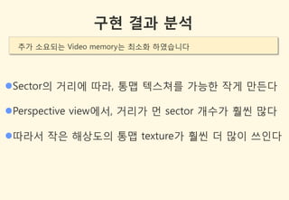 구현 결과 분석
  추가 소요되는 Video memory는 최소화 하였습니다




Sector의 거리에 따라, 통맵 텍스쳐를 가능한 작게 만든다

Perspective view에서, 거리가 먼 sector 개수가 훨씬 많다

따라서 작은 해상도의 통맵 texture가 훨씬 더 많이 쓰인다
 