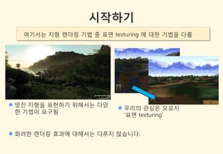 시작하기
   여기서는 지형 렌더링 기법 중 표면 texturing 에 대한 기법을 다룸




 멋짂 지형을 표현하기 위해서는 다양
                          우리의 관심은 오로지
  한 기법이 요구됨
                           ‘표면 texturing’


 화려한 렌더링 효과에 대해서는 다루지 않습니다.
 