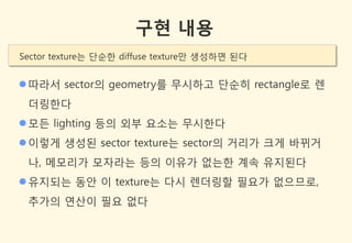 구현 내용
Sector texture는 단순한 diffuse texture만 생성하면 된다


 따라서 sector의 geometry를 무시하고 단순히 rectangle로 렌
 더링한다
 모든 lighting 등의 외부 요소는 무시한다
 이렇게 생성된 sector texture는 sector의 거리가 크게 바뀌거
 나, 메모리가 모자라는 등의 이유가 없는한 계속 유지된다
 유지되는 동안 이 texture는 다시 렌더링할 필요가 없으므로,
 추가의 연산이 필요 없다
 