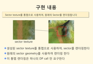 구현 내용
Sector texture를 통맵으로 사용하여, 원래의 Sector를 렌더링합니다




      sector texture

 생성된 sector texture를 통맵으로 사용하여, sector를 렌더링한다
 원래의 sector geometry를 사용하여 렌더링 한다
 이 통맵 렌더링은 하나의 DP call 만 요구한다
 
