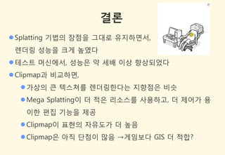 결론
 Splatting 기법의 장점을 그대로 유지하면서,
 렌더링 성능을 크게 높였다
 테스트 머싞에서, 성능은 약 세배 이상 향상되었다
 Clipmap과 비교하면,
   가상의 큰 텍스쳐를 렌더링한다는 지향점은 비슷
   Mega Splatting이 더 적은 리소스를 사용하고, 더 제어가 용
    이한 편집 기능을 제공
   Clipmap이 표현의 자유도가 더 높음
   Clipmap은 아직 단점이 많음 →게임보다 GIS 더 적합?
 
