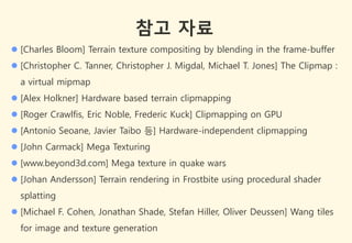 참고 자료
 [Charles Bloom] Terrain texture compositing by blending in the frame-buffer
 [Christopher C. Tanner, Christopher J. Migdal, Michael T. Jones] The Clipmap :
  a virtual mipmap
 [Alex Holkner] Hardware based terrain clipmapping
 [Roger Crawlfis, Eric Noble, Frederic Kuck] Clipmapping on GPU
 [Antonio Seoane, Javier Taibo 등] Hardware-independent clipmapping
 [John Carmack] Mega Texturing
 [www.beyond3d.com] Mega texture in quake wars
 [Johan Andersson] Terrain rendering in Frostbite using procedural shader
  splatting
 [Michael F. Cohen, Jonathan Shade, Stefan Hiller, Oliver Deussen] Wang tiles
  for image and texture generation
 