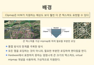 배경
Clipmap은 H/W가 지원하는 해상도 보다 훨씬 더 큰 텍스쳐도 표현할 수 있다




          큰 텍스쳐를 가상 mipmap화 하여 필요할 부분만 로딩

 통맵 방식의 한계를 극복한 방식
 모든 맵을 로딩하는 것이 아니라, 필요한 부분만 로딩하여 렌더링을 한다.
 Hardware에서 표현하지 못하는 엄청나게 큰 크기의 텍스쳐도, virtual
 mipmap 개념을 사용하여, 가상적으로 지원한다.
 