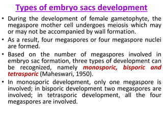Types of embryo sacs development
• During the development of female gametophyte, the
megaspore mother cell undergoes meiosis which may
or may not be accompanied by wall formation.
• As a result, four megaspores or four megaspore nuclei
are formed.
• Based on the number of megaspores involved in
embryo sac formation, three types of development can
be recognized, namely monosporic, bisporic and
tetrasporic (Maheswari, 1950).
• In monosporic development, only one megaspore is
involved; in bisporic development two megaspores are
involved; in tetrasporic development, all the four
megaspores are involved.
 
