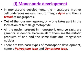 (i) Monosporic development
• In monosporic development, the megaspore mother
cell undergoes meiosis, first forming a dyad and then a
tetrad of megaspores.
• Out of the four megaspores, only one takes part in the
formation of female gametophyte.
• All the nuclei, present in monosporic embryo sacs, are
genetically identical because all of them are the mitotic
products of one and the same functional megaspore
nucleus.
• There are two basic types of monosporic development,
namely Polygonum type and Oenothera type.
 