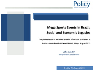 Mega Sports Events in Brazil;
Social and Economic Legacies
This presentation is based on a series of articles published in
Revista News Brazil and Yeah! Brazil, May – August 2013
Sofia Sunden
Independent Researcher
Brasília, 7th August 2013
 
