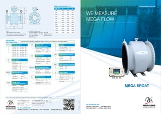 MEGA SROAT
WE MEASURE
MEGA FLOW
www.manasmicro.com
We are certified with
ISO/IEC 17025:2017 ISO 9001:2015
|
ISO 14001:2015 OHSAS 45001:2018
|
EL 54, Electronic Zone,
J-block, MIDC Bhosari,
Pune 411026.
Maharashtra, India.
Tel: 8484039026 Ext. No. 106
Mob: +91 77220 34924 / 74200 99054
mktg@manasmicro.com
www.manasmicro.com
We are certified with:
ISO/IEC 17025:2017 ISO 9001:2015 ISO 14001:2015 OHSAS 45001:2018
| | |
microsystems
p r i v a t e l i m i t e d
Due to continuous development specications are subject to change without prior notice.
ORDERING
INFORMATION
DN 600 Flow Meter Size
DN 400 : 16" DN 800 : 32"
DN 450 : 18" DN 900 : 36"
DN 500 : 20" DN 1000 : 40"
DN 600 : 24" DN 1200 : 48"
DN 700 : 28" DN 1400 : 56"
DN 750 : 30" DN 1600 : 64"
Flange / End
Connection Material
Carbon Steel : CS
Stainless Steel 304 : SS304
Any Other : ZZ
CS
SS316L Elecrode Material
SS316L : SS316L
Hastelloy C : HAST C
Any Other : ZZ
CS Body Material
Carbon Steel : CS
Stainless Steel 304 : SS304
Stainless Steel 316 : SS316
Any Other : ZZ
MS1010 Flow Transmitter Type
SROAT 1000A : SR1000A
MS1010 : MS1010
SR1001AP : SR1001AP
Sample code explained: DN600-HR-SS316-IS1538-CS-CS-MS1010-2D-0L-RS4-RMT-U
Flange / End
Connection Standards
IS1538 : IS1538
AWWA Class B : AWWA
DIN EN 1092-1 : DIN EN
Any Other : ZZ
IS1538
Fc-FBE-08_2
|
EMF-6
Note:
Ÿ All dimensions are in mm
Ÿ Dimensions 'C' is without earth rings
Ÿ Dimensions are with terminal box
Meter Dimensions (mm)
DN (mm) A B C
400 600 325 600
450 635 325 600
500 670 325 600
600 780 325 600
700 895 400 700
750 960 400 750
800 1015 400 800
900 1170 450 900
1000 1290 450 1000
1200 1510 500 1200
1400 1630 600 1400
1600 1830 800 1600
Ÿ Standard anges used
a. From DN400 to DN 800 : IS 1538
b. From DN900 to DN1500 : AWWA class B
*For DN1400 and : DIN EN 1092-1
DN1600 only
HR Liner Material
Ebonite
Hard Rubber : HR
Soft Rubber : SR
Neoprene : NE
Any Other : ZZ
2D Flow Tranmitter
Blind : B
Indication Dislpay : 1D
Indication and : 2D
Totalisation
C
B
A
113
57
125
U Power Supply
110 V AC ± 10%, 50 Hz : 1
230 V AC ± 10%, 50 Hz : 2
24 V DC : 3
85-265 V AC, 50 Hz : U
Any Other : Z
RS4 Communication Facility
RS 232 : RS2
RS 485 : RS4
No Communication : NA
RMT Flow Transmitter Mounting
Integral : INT
Remote : RMT
0L Logging
Normal Logging : 1L
Extended Logging : 2L
No Logging : 0L
 