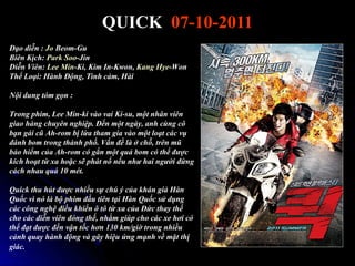 QUICK 07-10-2011
Đạo diễn : Jo Beom-Gu
Biên Kịch: Park Soo-Jin
Diễn Viên: Lee Min-Ki, Kim In-Kwon, Kang Hye-Won
Thể Loại: Hành Động, Tình cảm, Hài

Nội dung tóm gọn :

Trong phim, Lee Min-ki vào vai Ki-su, một nhân viên
giao hàng chuyên nghiệp. Đến một ngày, anh cùng cô
bạn gái cũ Ah-rom bị lừa tham gia vào một loạt các vụ
đánh bom trong thành phố. Vấn đề là ở chỗ, trên mũ
bảo hiểm của Ah-rom có gắn một quả bom có thể được
kích hoạt từ xa hoặc sẽ phát nổ nếu như hai người đứng
cách nhau quá 10 mét.

Quick thu hút được nhiều sự chú ý của khán giả Hàn
Quốc vì nó là bộ phim đầu tiên tại Hàn Quốc sử dụng
các công nghệ điều khiển ô tô từ xa của Đức thay thế
cho các diễn viên đóng thế, nhằm giúp cho các xe hơi có
thể đạt được đến vận tốc hơn 130 km/giờ trong nhiều
cảnh quay hành động và gây hiệu ứng mạnh về mặt thị
giác.
 