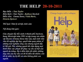 THE HELP 20-10-2011
??o Di?n : Tate Taylor
Bin K?ch : Tate Taylor , Kathryn Stockett
Di?n vin: Emma Stone, Viola Davis,
Octavia Spencer

Th? l?ai: T?m l? x? h?i, tnh c?m

N?i dung tm g?n:

C?u chuy?n l?y b?i c?nh ? thnh ph? Jackson,
bang Mississipi n?m 1993 v t?p trung vo nh?n
v?t Skeeter (Emma Stone th? vai), m?t sinh vin
v?a t?t nghi?p ??i h?c, quy?t t?m quay phim v?
nh?ng tr?i nghi?m s?ng c?a nh?ng ng??i ??y
t? M? g?c Phi, nh?ng ng??i ?? ch?u ??ng m?i
hnh th?c xc ph?m ?? ph?c v? cho x? h?i c?a
ng??i da tr?ng. D ? ?i?u ki?n t?t nh?t, nh?ng
?ng ch? c?a h? v?n coi ? l ?i?u t?t nhin; cn
t?i t? nh?t, h? b? ??i x? nh? kh?ng ph?i con
ng??i.
 
