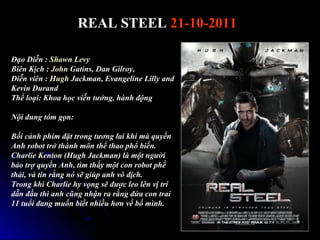 REAL STEEL 21-10-2011

??o Di?n : Shawn Levy
Bin K?ch : John Gatins, Dan Gilroy,
Di?n vin : Hugh Jackman, Evangeline Lilly and
Kevin Durand
Th? lo?i: Khoa h?c vi?n t??ng, hnh ??ng

N?i dung tm g?n:

B?i c?nh phim ??t trong t??ng lai khi m quy?n
Anh robot tr? thnh m?n th? thao ph? bi?n.
Charlie Kenton (Hugh Jackman) l m?t ng??i
b?o tr? quy?n Anh, tm th?y m?t con robot ph?
th?i, v tin r?ng n s? gip anh v? ??ch.
Trong khi Charlie hy v?ng s? ???c leo ln v? tr
d?n ??u th anh c?ng nh?n ra r?ng ??a con trai
11 tu?i ?ang mu?n bi?t nhi?u h?n v? b? mnh.
 