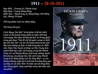 1911 C 28-10-2011
??o Di?n : Tr??ng L, Thnh Long
Bin K?ch : V??ng H?ng ??ng
Di?n vin: Thnh long, L? B?ng B?ng, T?n H?ng
L?i , Phng T? danh

Th? lo?i phim: L?ch s?, Hnh ??ng

N?i dung tm g?n:

Cch M?ng T?n H?i" l b? phim v? ?? ti chi?n
tranh s? thi honh trng nh?m k? ni?m 100 n?m
cch m?ng T?n H?i, ti hi?n l?i l?ch s? Trung Qu?c
trong giai ?o?n "L?t ?? ch? ?? qu?n v??ng v thi?t
l?p n?n d?n ch?", do ? c?t truy?n phim hon ton
d?a trn nh?ng s? ki?n c th?t trong l?ch s?. Di?n
vin Tri?u V?n Tuyn s? ?ng vai T?n Trung S?n -
ng??i l?nh ??o cu?c cch m?ng, trong khi Thnh
Long vo vai Hong H?ng, m?t trong nh?ng ng??i
tin phong c?a phong tro. St cnh cng Thnh
Long l L? B?ng B?ng (vai T? T?ng Hn - v? c?a
Hong H?ng), gi?a h? l m?i tnh bi trng b?ng qua
s? s?ng v ci ch?t. H?n 70 nh?n v?t n?i ti?ng khc
c?a Trung Qu?c c?ng xu?t hi?n trong dn di?n vin
c?a phim.
.
 