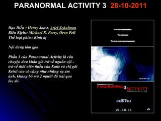 PARANORMAL ACTIVITY 3 28-10-2011

??o Di?n : Henry Joost, Ariel Schulman
Bin K?ch:: Michael R. Perry, Oren Peli
Th? lo?i phim: Kinh d?

N?i dung tm g?n

Ph?n 3 c?a Paranormal Activity l c?u
chuy?n ??a khn gi? tr? v? ngu?n c?i -
tr? v? th?i nin thi?u c?a Katie v ch? gi
Kristi c?a c? c?ng nh? nh?ng v? m
?nh, kh?ng b? m 2 ng??i ?? tr?i qua
lc ?
 