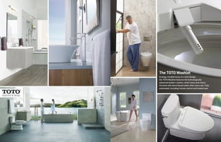 The TOTO Washlet
Ecology-minded luxury in a slim design,
the TOTO Washlet features the technologically
advanced ewater+ system, which mists and cleans
the bowl with electrolyzed water after every use. Fully
automated, including remote control and heated seat.
 