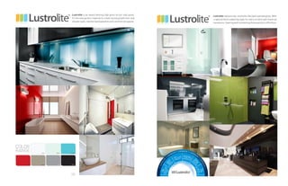 40
Lustrolite is an award winning high gloss acrylic wall panel.
It’s the new perfect material to create stunning bathroom and
shower walls, kitchen backsplashes and commercial spaces.
Lustrolitereplacestile,andlookslikeback-paintedglass.With
a special hard coated top layer for extra scratch and chemical
resistance,cleaningandmaintainingthesepanelsiseffortless.
COLOR
RANGE
 