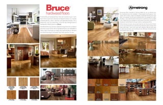 Find the Bruce hardwood floor that will transform your room.
You’ll find a luxurious selection of beautiful floors in a variety
of wood species, colors, textures, and specialty finishes. For a
distinctive, one-of-a-kind floor, trust the top-selling brand of
hardwood in North America: Bruce.
Hardwood flooring can be an ideal flooring choice for just about
any area of your home. Bruce hardwood floors are available in
many colors and looks to match any style and decor. Browse
our wood flooring to find wood floor that’s perfect for you.
Armstrong offers hundreds of flooring options for you to choose from.
Our hardwood floors are available in many popular wood species, from
classic oak to exotic tropical hardwoods. Hardwood flooring has never
been more popular. Armstrong’s hardwood floors are designed to match
any décor – from sophisticated contemporary to distinctive, hand-scraped
rustic. Wood flooring is suitable for most areas of the home, and all of our
hardwood is backed by Armstrong’s industry-leading warranties.
Prefer the look of ceramic tile, but don’t like the cold, hard surface? Check
out our vinyl sheet and luxury vinyl flooring collections with a variety of tile,
stone, slate looks - and a soft, warm feel underfoot. We also offer easy-
to-clean vinyl tile floors, and rounding out our offerings, laminate flooring
and linoleum floor covering.
50
 