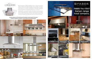 58
59
Cavaliere adheres to it’s key business principles concentrating on innovative
products, devotion to customer service and overall professionalism.
We are the specialist in stainless steel Range Hoods. Our collection incorporates
superior components, and latest technologies making us a leader in the industry.
Cavaliere focuses on the design and development of every product we produce
while utilizing our own special understanding of the kitchen environment,
ergonomics, aesthetics and integration within your home or workplace.
Meanwhile with its technological strengths and marketing know-how, Cavaliere
leads the Range Hoods industry, meeting the needs and demands of the largest
domesticmarketintheworldwhilebecomingamodernbusinesscompetitorinthe
international marketplace with high quality products and refined workmanship.
 