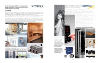 72 73
Amerec has been manufacturing quality steam bath generators
for more than 30 years. Adding steam to a residential shower is
good for the body and soul. It’s easy to enjoy the benefits of steam
bathing in the privacy of your own home.
In today’s hectic world, aren’t we all looking for a private retreat – a place to become refreshed physically and mentally? Imagine
being able to come home from a long day at the office and slip into the comfort of your own bath time paradise. Your muscles
finally relax. All the hassles of the day leave your mind. You feel every ounce of stress drain from your body.
Amerec combines traditions with modern design and technology to create your own healthy escape. Whether you prefer
Traditional Finnish Sauna or a custom sauna loaded with luxurious upgrades, Amerec has a perfect option for you.
Amerec saunas are made of the finest materials available. Our wood, clear Western Red Cedar, is selected for its color, its
performance in a sauna environment and its supreme quality. We work directly with Pacific-Northwest lumber mills to secure
the finest Western Red Cedar available. It is then slowly kiln-dried and milled to our exacting standards and specifications. Our
attention to wood quality gives Amerec saunas a more refined look and ensures years of enjoyment.
Create a private sanctuary in the comfort of
your own home. Let your stress melt away as
you relax in our state of the art SteamSpa baths.
SteamSpa utilizes the latest
innovations in compressed
hydrothermal technology
to generate a steady flow
of rich, soothing steam.
SteamSpa has assembled
complete generator packages
based around the best selling
generator, component and
add-on combinations.
Available in three levels of
necessity and four brilliant
finishes you will be sure to
find the right set up for your
every want and need.
At home Imagine being able to shut the door on the world for a few
minutes every day. Billows of warm, gentle steam wash over you,
relaxingmuscles,openingpores,inducingaskin-healthyperspiration.
SAUNA
For Centuries people have recognized the health benefits of saunas.
Leave your stress behind and enter a world of total relaxation, ridding you of pain, toxins,
sore muscles, as well as increasing your blood circulation and leaving your skin glowing.
Besides these physical effects, a SteamSpa session will leave you totally relaxed by providing
you a peaceful and relaxing environment away from all.
Our advanced technology, engineering, and product deve-
lopment provides saunas that enhance the lifestyles of
people throughout the world. SteamSpa is continuously
refining,updating,andredevelopingtheirproducts,assuring
optimum build and quality. Working with the industry’s top
engineers,wehavedevelopedthemostefficient,dependable
and highest quality products. SteamSpa’s steam generators
provide continuous steam unlike other companies that emit
steam periodically in spurts.
SteamSpa is committed to the highest quality and most
reliable steam generators on the market. That is why we
can confidently offer 100% satisfaction guarantee.
SteamSpa for health, beauty and relaxation.
 