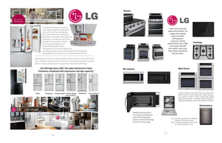 86
87
Keeping food fresh for as long as possible matters to all of us. Every LG French
Door refrigerator features Smart Cooling Plus technology, designed to maintain
optimum cooling temperatures throughout the refrigerator and freezer.
LG’s Refrigerators offer the latest advances in food
freshness combined with impressive storage capacity!
LG’s advanced Linear Compressor
is the engineering technology behind
every LG French Door Refrigerator.
Our Linear Compressor is designed
with fewer moving parts than traditional
compressors, resulting in less friction
and significantly quieter operation.
The enhanced reliability of our
Smart Cooling System which
incorporates the LG Linear Compressor
technology ensures even cooling throughout the refrigerator...
dependability that’s backed by LG’s 10-year limited warranty.
Ranges
Cooktops
Wall Ovens
Simplify cooking with LG
microwaves and advanced
features like EasyClean,
Sensor Cooking Technology
and One Touch settings.
Microwaves
Cook every meal with
power and precision. LG
ranges and cooktops
boast innovative
technology for
restaurant-worthy
performances every night
of the week. And with
their stylish clean lines,
they'll blend seamlessly
into your décor.
Dishwashers
LG’s powerful performance delivers
superior cleaning results
with a machine so quiet, you'll have
to check whether it's on.
Create a kitchen that will inspire you. With new
state-of-the-art technology and sleek designs,
our premium built-in ovens seamlessly blend
style and innovation - making it easy to design a
sophisticated space that's supremely functional.
 