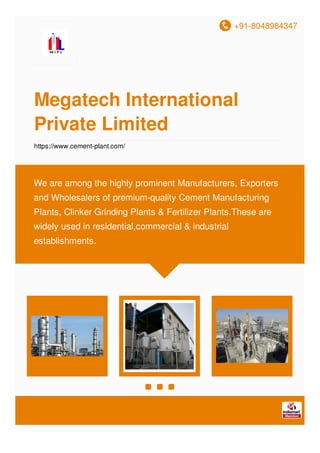 +91-8048984347
Megatech International
Private Limited
https://www.cement-plant.com/
We are among the highly prominent Manufacturers, Exporters
and Wholesalers of premium-quality Cement Manufacturing
Plants, Clinker Grinding Plants & Fertilizer Plants.These are
widely used in residential,commercial & industrial
establishments.
 