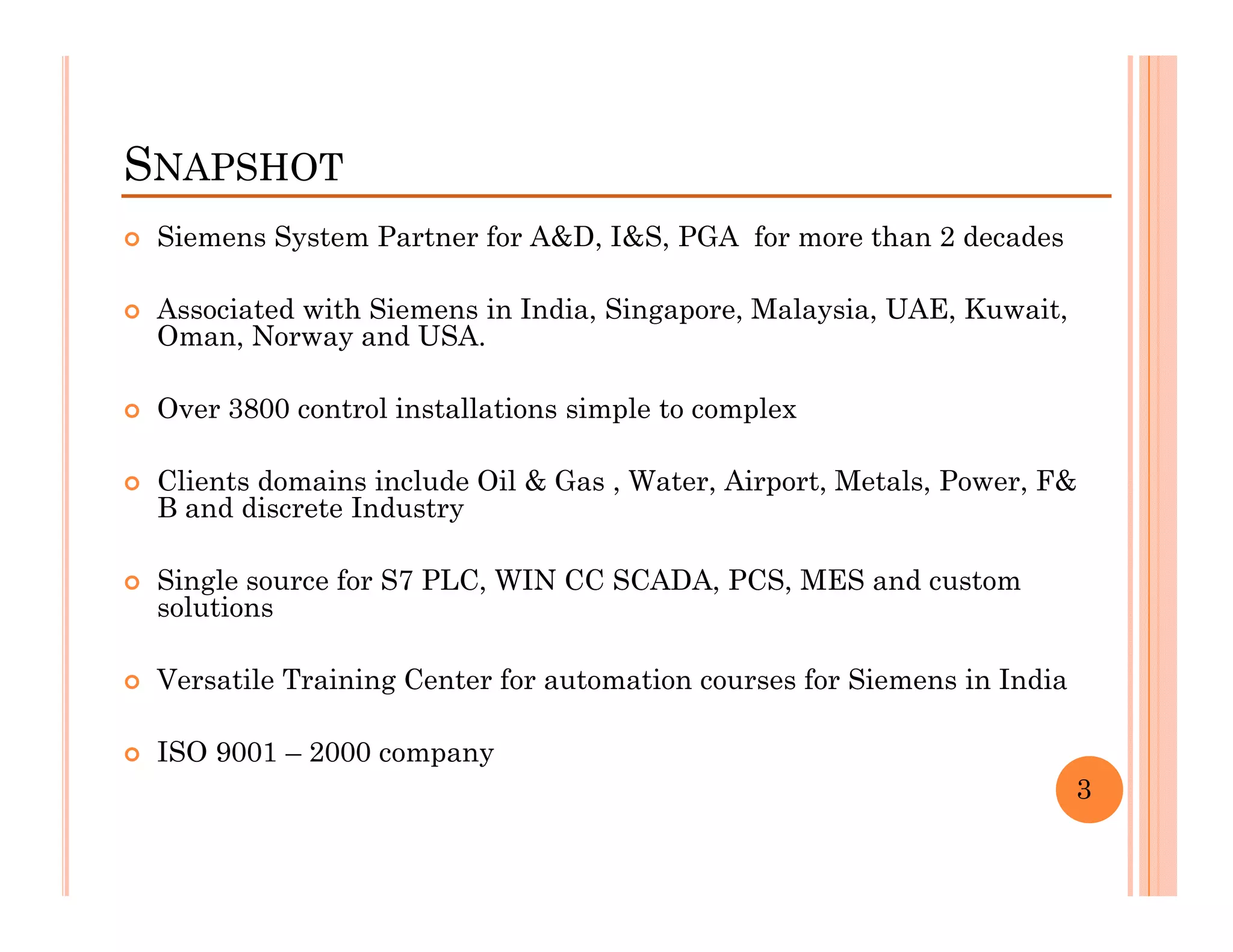 SNAPSHOT
 Siemens System Partner for A&D, I&S, PGA for more than 2 decades

 Associated with Siemens in India, Singapore, Malaysia, UAE, Kuwait,
 Oman, Norway and USA.

 Over 3800 control installations simple to complex

 Clients domains include Oil & Gas , Water, Airport, Metals, Power, F&
 B and discrete Industry

 Single source for S7 PLC, WIN CC SCADA, PCS, MES and custom
 solutions

 Versatile Training Center for automation courses for Siemens in India

 ISO 9001 – 2000 company
                                                                         3
 