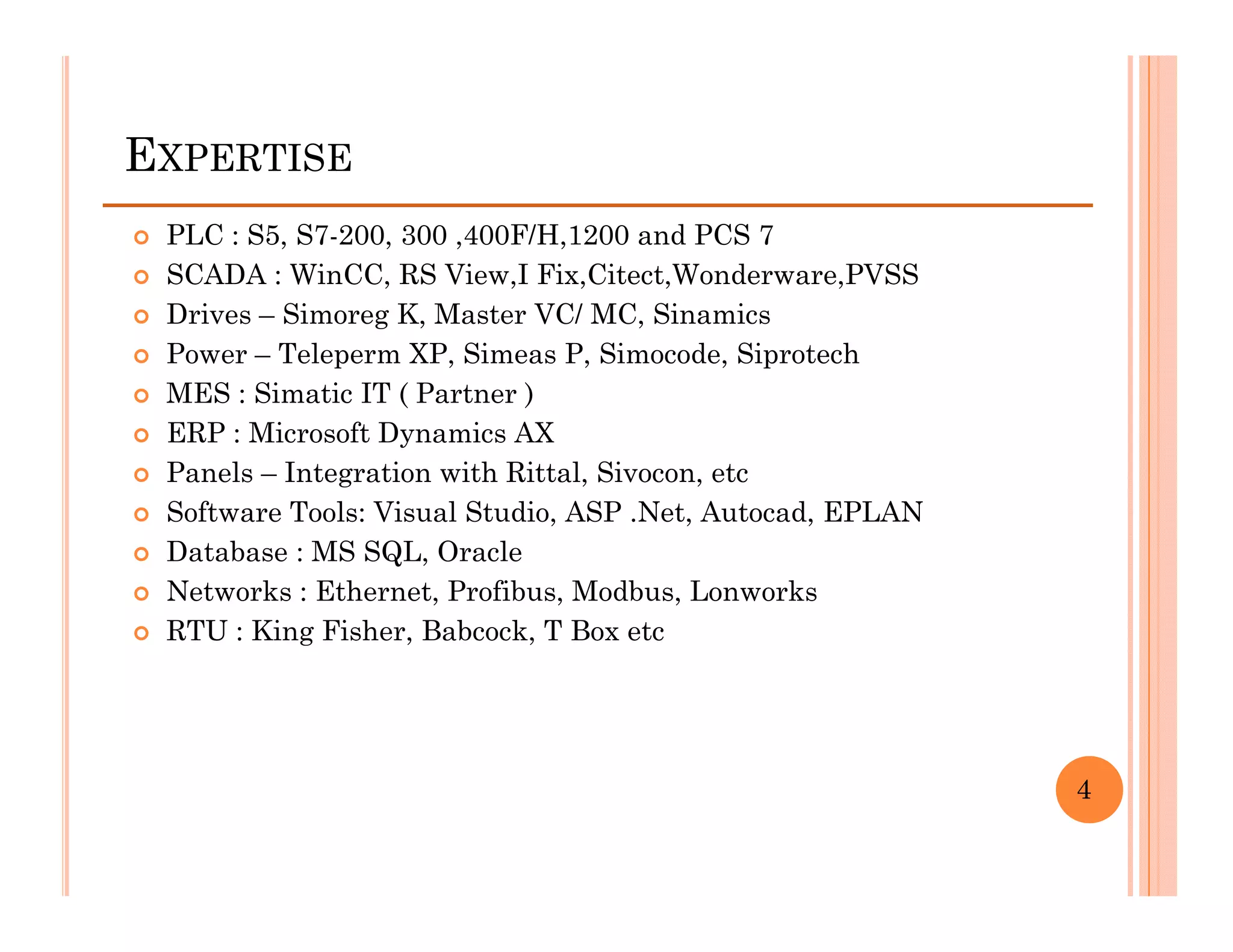 EXPERTISE
 PLC : S5, S7-200, 300 ,400F/H,1200 and PCS 7
 SCADA : WinCC, RS View,I Fix,Citect,Wonderware,PVSS
 Drives – Simoreg K, Master VC/ MC, Sinamics
 Power – Teleperm XP, Simeas P, Simocode, Siprotech
 MES : Simatic IT ( Partner )
 ERP : Microsoft Dynamics AX
 Panels – Integration with Rittal, Sivocon, etc
 Software Tools: Visual Studio, ASP .Net, Autocad, EPLAN
 Database : MS SQL, Oracle
 Networks : Ethernet, Profibus, Modbus, Lonworks
 RTU : King Fisher, Babcock, T Box etc




                                                           4
 