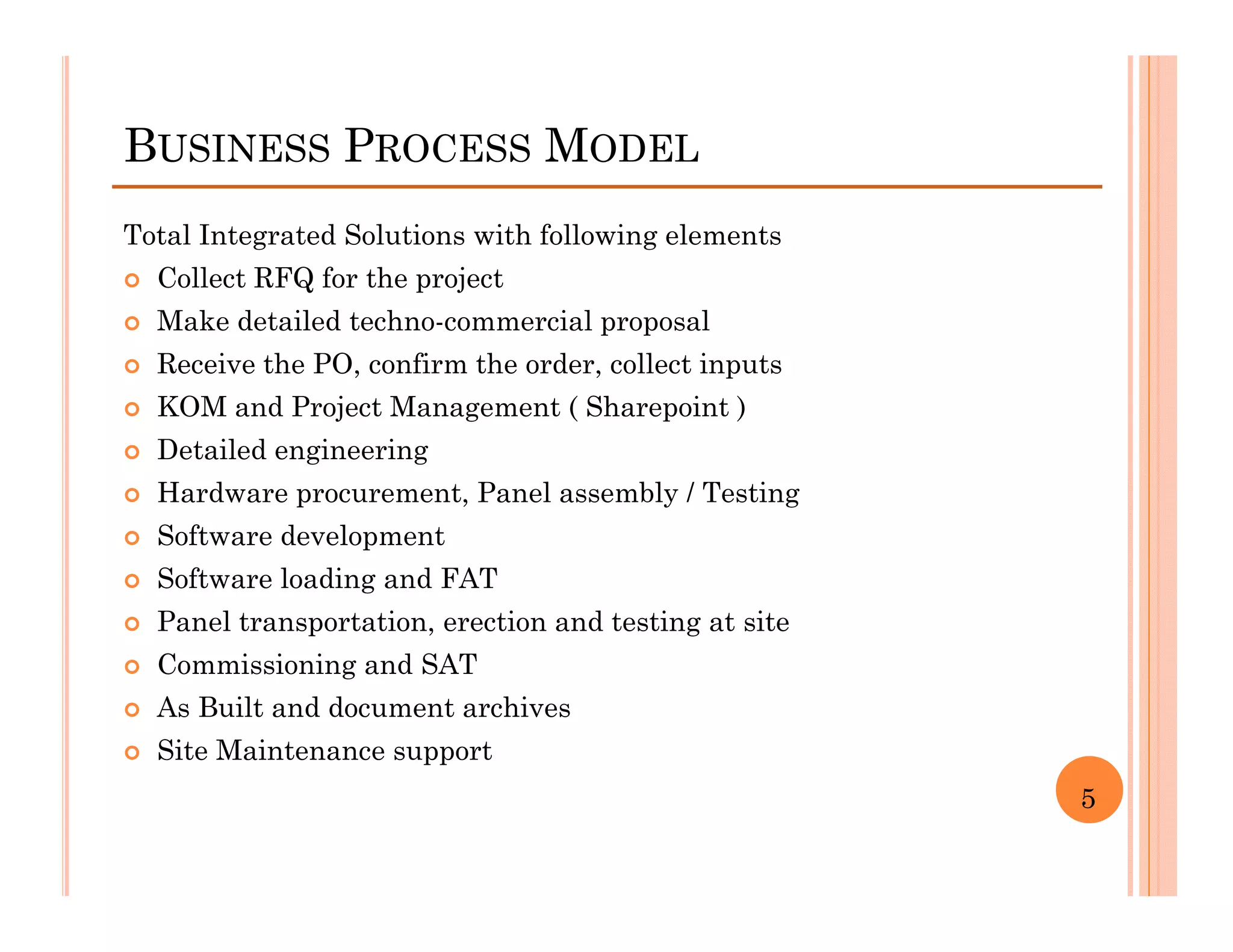 BUSINESS PROCESS MODEL
Total Integrated Solutions with following elements
  Collect RFQ for the project
  Make detailed techno-commercial proposal
  Receive the PO, confirm the order, collect inputs
  KOM and Project Management ( Sharepoint )
  Detailed engineering
  Hardware procurement, Panel assembly / Testing
  Software development
  Software loading and FAT
  Panel transportation, erection and testing at site
  Commissioning and SAT
  As Built and document archives
  Site Maintenance support
                                                       5
 