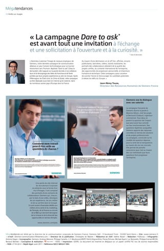 Mégatendances
08	Arrêts	sur	images




                               « La	campagne Dare to ask* 
                               est avant tout	une invitation	à	l’échange		
                               et	une	sollicitation	à	l’ouverture	et	à	la	curiosité.	»
                                                                                                                                                                    * Osez le demander.



                               «	Destinée	à	valoriser	l’image	de	marque	employeur	de		              Au	travers	d’une	déclinaison	on	et	off line	:	affiches,	encarts	
                               Siemens,	notre	dernière	campagne	de	communication		                  publicitaires,	bannières,	vidéos,	stands	modulaires,	les	
                               délaisse	un	peu	l’univers	technologique	pour	se	tourner		            portraits	des	collaborateurs	attestent	de	la	qualité	des	
                               résolument	vers	l’humain.	Baptisée	“Dare	to	ask”	(Osez	le		          projets	confiés,	du	contexte	international	de	l’entreprise,	
                               demander),	elle	s’appuie	sur	la	parole	donnée	à	nos	collabora­       des	opportunités	de	progression	personnelle,	et	d’aventure	
                               teurs	et	le	témoignage	des	idées	de	franchise	et	de	fierté		         humaine	et	technique.	Cette	campagne	a	pour	vocation		
                               portées	par	leurs	propres	expériences	au	sein	du	Groupe.	Après		     de	susciter	l’envie	et	d’encourager	les	candidats	potentiels		
                               l’Allemagne,	les	États­Unis,	la	Chine	et	Dubaï,	cette	campagne	      à	relever	les	défis	du	Groupe.	»
                               va	être	déployée	aussi	bien	en	interne	qu’en	externe,	dans		
                               de	nombreux	autres	pays	d’Europe	dont	la	France.                                              Jean-Rémy Touze,
                                                                                                                             Directeur des Ressources Humaines de Siemens France




                                                                                                                                                               Siemens ose le dialogue
                                                                                                                                                               avec ses salariés

                                                                                                                                                               La	campagne	française	de	
                                                                                                                                                               Siemens	donne	la	parole	à	
                                                                                                                                                               Maxime	Héluin,	chef	de	projet,	
                                                                                                                                                               et	Bertrand	Chabaud,	ingénieur	
                                                                                                                                                               commercial.	Tous	deux	se	
                                                                                                                                                               posent	la	question	de	l’impact	
                                                                                                                                                               que	peut	avoir	leur	activité		
                                                                                                                                                               sur	leur	environnement.	Des	
                                                                                                                                                               questions	légitimes	auxquelles	
                                                                                                                                                               Siemens	apporte	des	réponses	
                                                                                                                                                               concrètes	en	termes	de	solutions	
                                                                                                                                                               et	de	projets	professionnels.		
                                                                                                                                                               La	campagne,	construite	sur	le	
                                                                                                                                                               modèle	de	question­réponse,	
                                                                                                                                                               joue	la	carte	de	la	transparence	
                                                                                                                                                               au	travers	de	ces	cas	concrets.	
                                                                                                                                                               Elle	permet	de	prendre	
                                                                                                                                                               conscience	que	c’est	au	travers	
                                                                                                                                                               des	cas	individuels	que	leurs	
                                                                                                                                                               questions	font	progresser	
                                                                                                                                                               l’entreprise.	




                                        Une	partie	du	site	Internet	  	
                                        de	recrutement	Corporate	     	
                                   se	présente	sous	la	forme	d’un	    	
                                     mur	d’images.	Il	est	composé	    	
                                  des	portraits	d’une	centaine	de	
                            collaborateurs	Siemens	qui,	chacun,	
                              par	le	biais	d’une	vidéo,	témoigne	
                               de	son	expérience,	de	son	métier	      	
                                et	de	sa	carrière	dans	le	Groupe.	    	
                             Ce	sont	autant	d’exemples	dédiés	aux	
                               métiers	de	la	vente	et	du	marketing,	  	
                               de	l’énergie,	de	la	finance	ou	encore	 	
                                 de	la	R&D	qui	viennent	témoigner	    	
                                 de	la	richesse	et	de	la	diversité	des	
                                  opportunités	en	termes	d’emploi.

                                          www.siemens.com/jobs




Mégatendances   est	 édité	 par	 la	 direction	 de	 la	 communication	 corporate	 de	 Siemens	 France.	 Siemens	 SAS	 ­	 9	 boulevard	 Finot	 ­	 93200	 Saint­Denis  –  Site :  www.siemens.fr	
                                                                                                                                                                                              	
–  e­mail :  direction.communication.fr@siemens.com  –  Directeur  de  la  publication :  Christophe	 de	 Maistre  –  Rédactrice  en  chef :  Valérie	 Rassel  –  Rédaction :  Publicorp	 –  Infographie : 
                                                                                                                                                                                                           
Antoine	Dagan – Iconographie : Siemens,	Andreas	Messner,	Philippe	Castaño,	J.­F.	Mauboussin/RATP,	Patrick	Bogner/Arte,	Presse	Pictures,	Michael	Ayach,	Luc	Benevello,	Philippe	Eranian/IRCAD,	
Renaud	 Maridet  –  Conception  &  réalisation :             ­  10542  –  Impression :  GEERS.	 Ce	 document	 est	 imprimé	 en	 Belgique	 sur	 un	 papier	 certifié	 FSC	 issu	 de	 sources	 responsables  
– ISSN :	2118­2612 – Dépôt légal : août	2011 – Référence SIECC­MEGA­F­002.
 