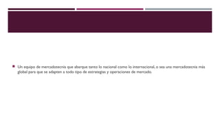  Un equipo de mercadotecnia que abarque tanto lo nacional como lo internacional, o sea una mercadotecnia más

global para que se adapten a todo tipo de estrategias y operaciones de mercado.

 