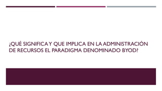 ¿QUÉ SIGNIFICA Y QUE IMPLICA EN LA ADMINISTRACIÓN
DE RECURSOS EL PARADIGMA DENOMINADO BYOD?

 