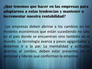 ¿Qué tenemos que hacer en las empresas para
adaptarnos a estas tendencias y mantener o
incrementar nuestra rentabilidad?
Las empresas deben abrirse a los cambios en los
modelos económicos que están sucediendo no sólo
en el país donde se encuentran sino también en el
mundo. La tecnología avanza a pasos agigantados y
debemos ir a la par. La mentalidad y actitudes
abiertas al cambio, deben estar presentes en el
personal y líderes que conforman la empresa

 