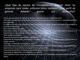 ¿Qué tipo de equipo de mercadotecnia deberán tener las
empresas para poder enfrentar estos cambios? ¿Qué perfil de
gerente
deberán
buscar
y/o
desarrollar?
El tipo de mercadotecnia deberá ser global e internacional con el siguiente perfil:
Formación universitaria, idealmente multicultural (la experiencia internacional o educación global es
muy valorada).
Un MBA es un plus muy valorado así como formación en medios, nuevas tecnologías y creatividad en
la forma de comunicar.
Buen conocimiento de inglés.
Experiencia previa en compañías de las denominadas “blue chip” (y que valora más el mercado ). O
Experiencias en mercados de validez específica para el puesto/ compañía.
Visión global de empresa.
Cercanía con ventas y capacidad de negociación.
Capacidad de integración y adaptación a la nueva compañía y a sus equipos (cada empresa tiene su
propia cultura).
Liderazgo. La dirección de equipos es clave.
Capacidad organizativa, de resolución de problemas y de distribuir tareas y asignar responsabilidades.
Experiencia en desarrollo de estrategias a medio y largo plazo.
Capacidad de planificar. O Excelente capacidad de coordinación y gestión de proyectos.
Capacidad de representar a la compañía y sus valores.
Un/a profesional que mezcle la originalidad y el riesgo con la estrategia, el sentido común y la gestión
diaria.

 