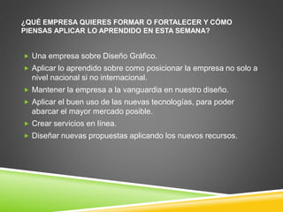 ¿QUÉ EMPRESA QUIERES FORMAR O FORTALECER Y CÓMO 
PIENSAS APLICAR LO APRENDIDO EN ESTA SEMANA? 
 Una empresa sobre Diseño Gráfico. 
 Aplicar lo aprendido sobre como posicionar la empresa no solo a 
nivel nacional si no internacional. 
 Mantener la empresa a la vanguardia en nuestro diseño. 
 Aplicar el buen uso de las nuevas tecnologías, para poder 
abarcar el mayor mercado posible. 
 Crear servicios en línea. 
 Diseñar nuevas propuestas aplicando los nuevos recursos. 

