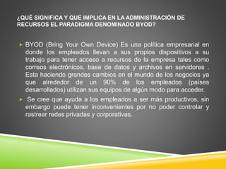¿QUÉ SIGNIFICA Y QUE IMPLICA EN LA ADMINISTRACIÓN DE 
RECURSOS EL PARADIGMA DENOMINADO BYOD? 
 BYOD (Bring Your Own Device) Es una política empresarial en 
donde los empleados llevan a sus propios dispositivos a su 
trabajo para tener acceso a recursos de la empresa tales como 
correos electrónicos, base de datos y archivos en servidores . 
Esta haciendo grandes cambios en el mundo de los negocios ya 
que alrededor de un 90% de los empleados (países 
desarrollados) utilizan sus equipos de algún modo para acceder. 
 Se cree que ayuda a los empleados a ser más productivos, sin 
embargo puede tener inconvenientes por no poder controlar y 
rastrear redes privadas y corporativas. 
 