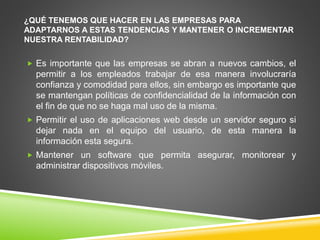 ¿QUÉ TENEMOS QUE HACER EN LAS EMPRESAS PARA 
ADAPTARNOS A ESTAS TENDENCIAS Y MANTENER O INCREMENTAR 
NUESTRA RENTABILIDAD? 
 Es importante que las empresas se abran a nuevos cambios, el 
permitir a los empleados trabajar de esa manera involucraría 
confianza y comodidad para ellos, sin embargo es importante que 
se mantengan políticas de confidencialidad de la información con 
el fin de que no se haga mal uso de la misma. 
 Permitir el uso de aplicaciones web desde un servidor seguro si 
dejar nada en el equipo del usuario, de esta manera la 
información esta segura. 
 Mantener un software que permita asegurar, monitorear y 
administrar dispositivos móviles. 
 