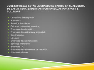 ¿QUÉ EMPRESAS ESTÁN LIDERANDO EL CAMBIO EN CUALQUIERA 
DE LAS 29 MEGATENDENCIAS MONITOREADAS POR FROST & 
SULLIVAN? 
 La industria aeroespacial. 
 Automotriz. 
 Servicios financieros. 
 Químicos, materiales y comida. 
 Empresas de educación. 
 Empresas de electrónica y seguridad. 
 Constructoras. 
 La salud. 
 Empresas de automatización. 
 Servicios financieros. 
 Empresas TIC. 
 Empresas de instrumentos de medición. 
 Empresas mineras. 
 