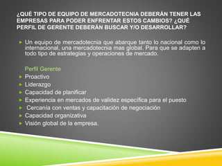 ¿QUÉ TIPO DE EQUIPO DE MERCADOTECNIA DEBERÁN TENER LAS 
EMPRESAS PARA PODER ENFRENTAR ESTOS CAMBIOS? ¿QUÉ 
PERFIL DE GERENTE DEBERÁN BUSCAR Y/O DESARROLLAR? 
 Un equipo de mercadotecnia que abarque tanto lo nacional como lo 
internacional, una mercadotecnia mas global. Para que se adapten a 
todo tipo de estrategias y operaciones de mercado. 
Perfil Gerente 
 Proactivo 
 Liderazgo 
 Capacidad de planificar 
 Experiencia en mercados de validez específica para el puesto 
 Cercanía con ventas y capacitación de negociación 
 Capacidad organizativa 
 Visión global de la empresa. 
 