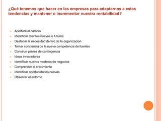 ¿Qué tenemos que hacer en las empresas para adaptarnos a estas 
tendencias y mantener o incrementar nuestra rentabilidad? 
 Apertura al cambio 
 Identificar clientes nuevos o futuros 
 Destacar la necesidad dentro de la organizacion 
 Tomar conciencia de la nueva competencia de fuentes 
 Construir planes de contingencia 
 Ideas innovadoras 
 Identificar nuevos modelos de negocios 
 Comprender el crecimiento 
 Identificar oportunidades nuevas 
 Observar el entorno 
 