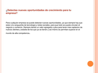 ¿Detectas nuevas oportunidades de crecimiento para tu 
empresa? 
Para cualquier empresa se puede detectar nuevas oportunidades, ya que siempre hay que 
estar a la vanguardia de tecnologia y redes sociales, para que todo se pueda vincular al 
negocio o comercio. Siempre dando un valor agregado o plus para tener mas captacion de 
nuevos clientes y estadia de los que ya se tienen y asi mismo se permitan superar en el 
mundo de alta competencia. 
 