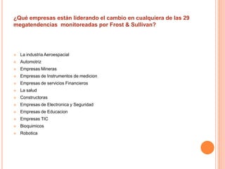 ¿Qué empresas están liderando el cambio en cualquiera de las 29 
megatendencias monitoreadas por Frost & Sullivan? 
 La industria Aeroespacial 
 Automotriz 
 Empresas Mineras 
 Empresas de Instrumentos de medicion 
 Empresas de servicios Financieros 
 La salud 
 Constructoras 
 Empresas de Electronica y Seguridad 
 Empresas de Educacion 
 Empresas TIC 
 Bioquimicos 
 Robotica 
 