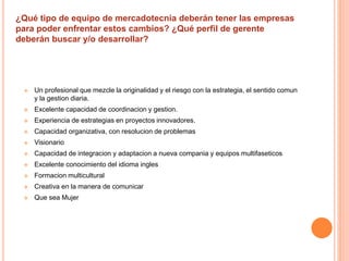 ¿Qué tipo de equipo de mercadotecnia deberán tener las empresas 
para poder enfrentar estos cambios? ¿Qué perfil de gerente 
deberán buscar y/o desarrollar? 
 Un profesional que mezcle la originalidad y el riesgo con la estrategia, el sentido comun 
y la gestion diaria. 
 Excelente capacidad de coordinacion y gestion. 
 Experiencia de estrategias en proyectos innovadores. 
 Capacidad organizativa, con resolucion de problemas 
 Visionario 
 Capacidad de integracion y adaptacion a nueva compania y equipos multifaseticos 
 Excelente conocimiento del idioma ingles 
 Formacion multicultural 
 Creativa en la manera de comunicar 
 Que sea Mujer 
 