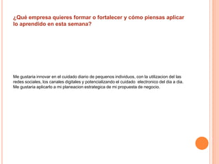 ¿Qué empresa quieres formar o fortalecer y cómo piensas aplicar 
lo aprendido en esta semana? 
Me gustaria innovar en el cuidado diario de pequenos individuos, con la utilizacion del las 
redes sociales, los canales digitales y potencializando el cuidado electronico del dia a dia. 
Me gustaria aplicarlo a mi planeacion estrategica de mi propuesta de negocio. 
