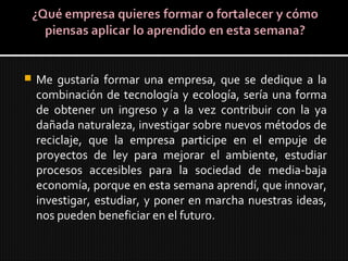  Me gustaría formar una empresa, que se dedique a la
combinación de tecnología y ecología, sería una forma
de obtener un ingreso y a la vez contribuir con la ya
dañada naturaleza, investigar sobre nuevos métodos de
reciclaje, que la empresa participe en el empuje de
proyectos de ley para mejorar el ambiente, estudiar
procesos accesibles para la sociedad de media-baja
economía, porque en esta semana aprendí, que innovar,
investigar, estudiar, y poner en marcha nuestras ideas,
nos pueden beneficiar en el futuro.
 